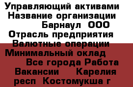 Управляющий активами › Название организации ­ MD-Trade-Барнаул, ООО › Отрасль предприятия ­ Валютные операции › Минимальный оклад ­ 50 000 - Все города Работа » Вакансии   . Карелия респ.,Костомукша г.